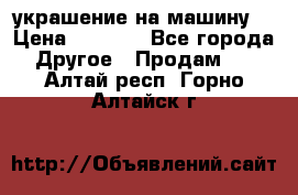 украшение на машину  › Цена ­ 2 000 - Все города Другое » Продам   . Алтай респ.,Горно-Алтайск г.